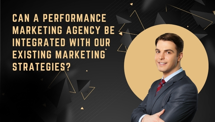 Can a Performance Marketing Agency be Integrated With Our Existing Marketing Strategies?